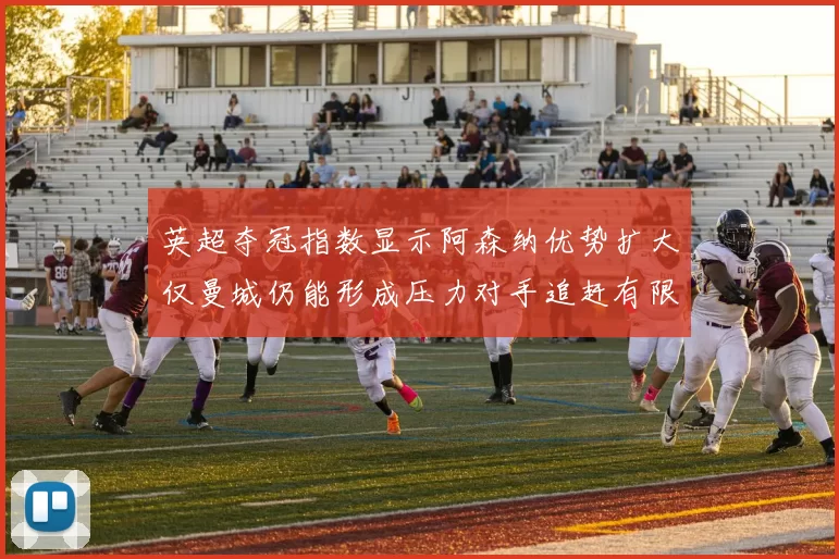 英超夺冠指数显示阿森纳优势扩大仅曼城仍能形成压力对手追赶有限
